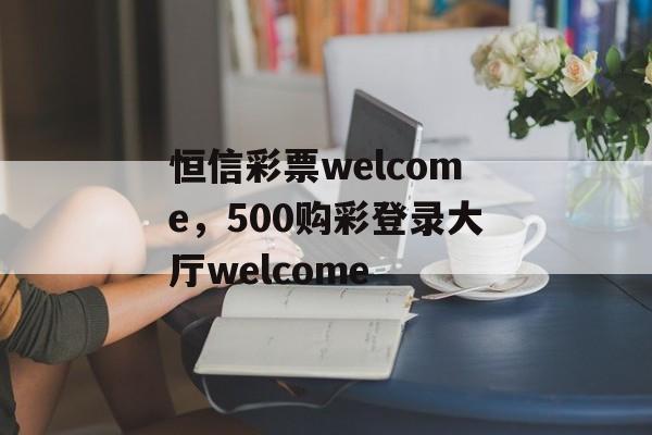 恒信彩票welcome，500购彩登录大厅welcome