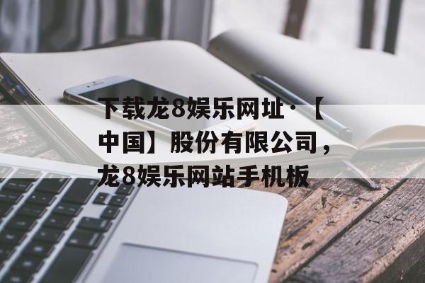 下载龙8娱乐网址·【中国】股份有限公司，龙8娱乐网站手机板